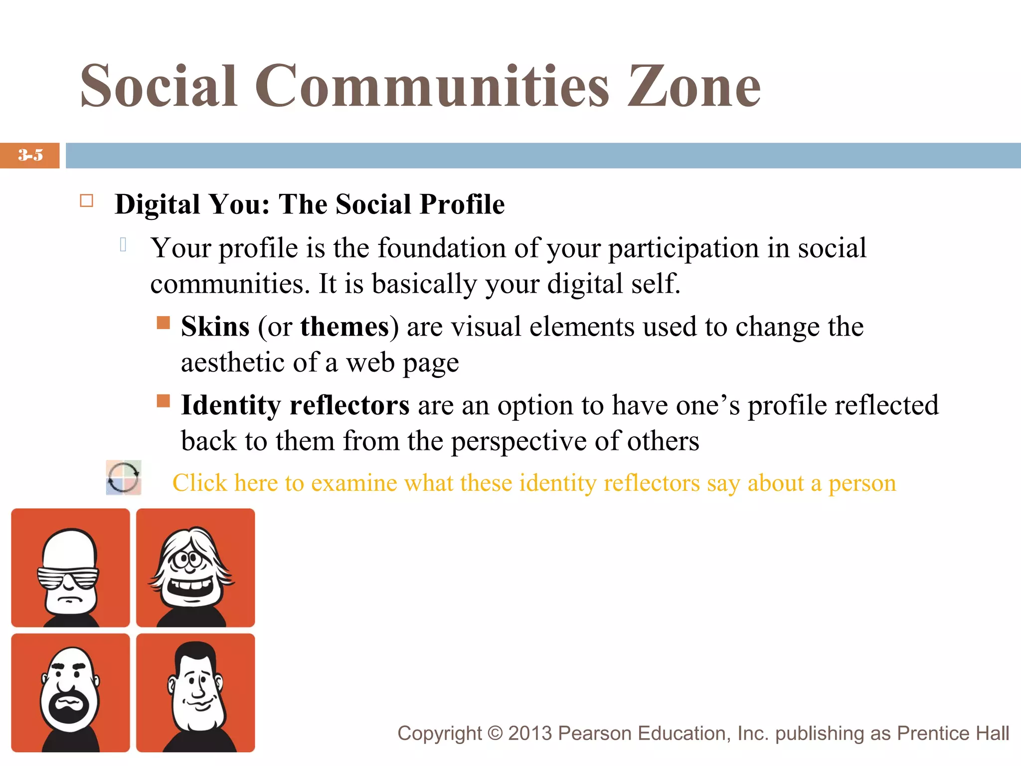 Social Communities Zone
3-5



Digital You: The Social Profile
 Your profile is the foundation of your participation in social
communities. It is basically your digital self.
 Skins (or themes) are visual elements used to change the
aesthetic of a web page
 Identity reflectors are an option to have one’s profile reflected
back to them from the perspective of others
Click here to examine what these identity reflectors say about a person

Copyright © 2013 Pearson Education, Inc. publishing as Prentice Hall

 