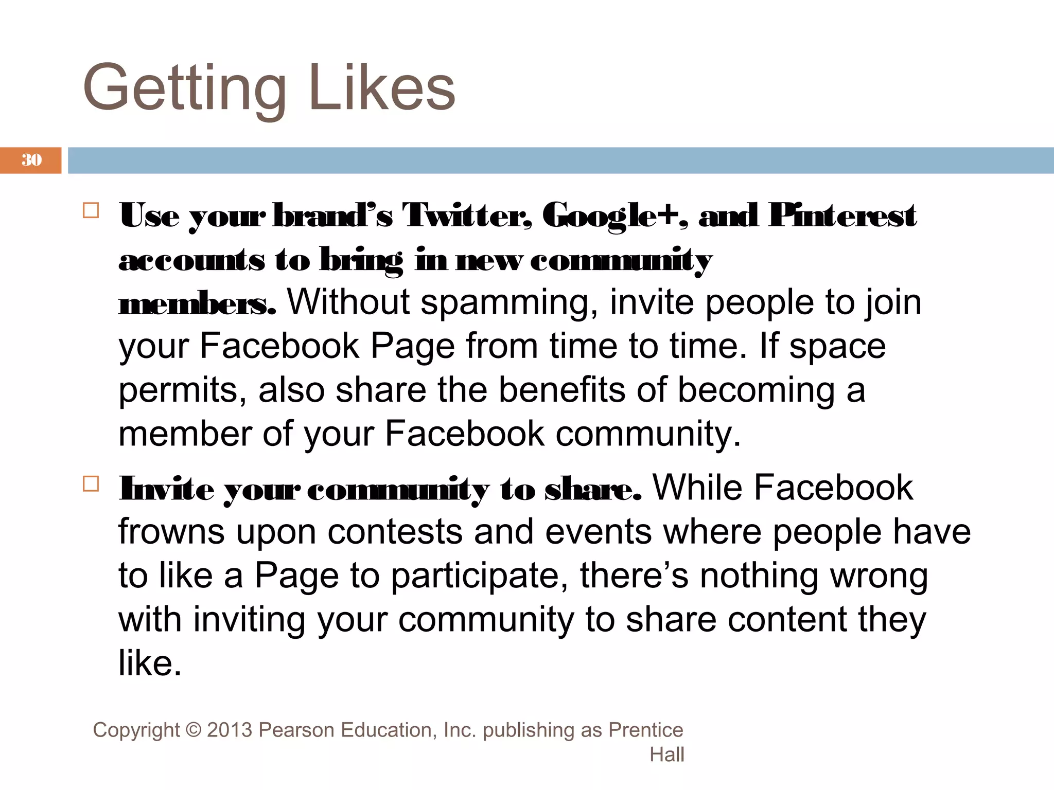 Getting Likes
30





Use your brand’s Twitter, Google+, and Pinterest
accounts to bring in new community
members. Without spamming, invite people to join
your Facebook Page from time to time. If space
permits, also share the benefits of becoming a
member of your Facebook community.
Invite your community to share. While Facebook
frowns upon contests and events where people have
to like a Page to participate, there’s nothing wrong
with inviting your community to share content they
like.

Copyright © 2013 Pearson Education, Inc. publishing as Prentice
Hall

 