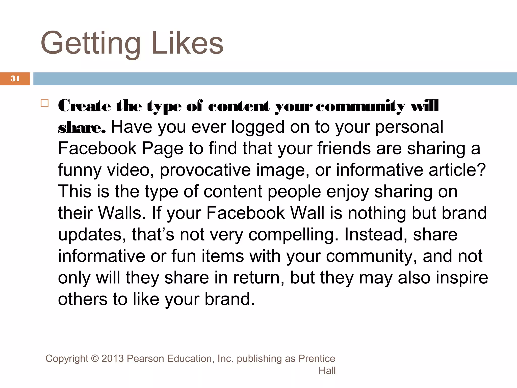 Getting Likes
31



Create the type of content your community will
share. Have you ever logged on to your personal
Facebook Page to find that your friends are sharing a
funny video, provocative image, or informative article?
This is the type of content people enjoy sharing on
their Walls. If your Facebook Wall is nothing but brand
updates, that’s not very compelling. Instead, share
informative or fun items with your community, and not
only will they share in return, but they may also inspire
others to like your brand.

Copyright © 2013 Pearson Education, Inc. publishing as Prentice
Hall

 