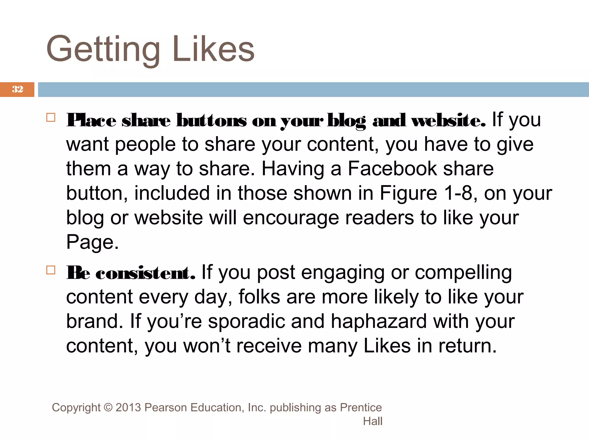 Getting Likes
32





Place share buttons on your blog and website. If you
want people to share your content, you have to give
them a way to share. Having a Facebook share
button, included in those shown in Figure 1-8, on your
blog or website will encourage readers to like your
Page.
Be consistent. If you post engaging or compelling
content every day, folks are more likely to like your
brand. If you’re sporadic and haphazard with your
content, you won’t receive many Likes in return.

Copyright © 2013 Pearson Education, Inc. publishing as Prentice
Hall

 