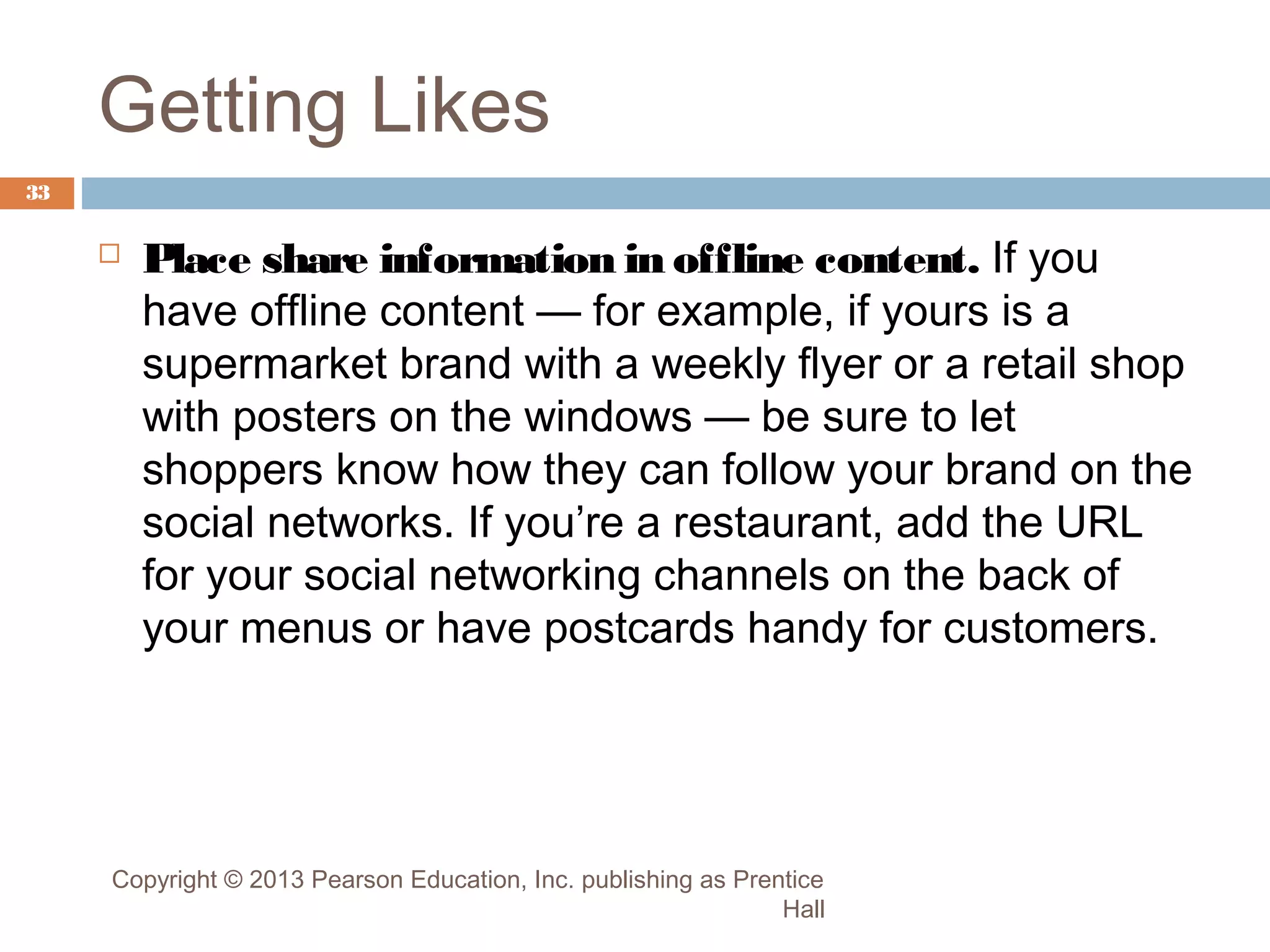 Getting Likes
33



Place share information in offline content. If you
have offline content — for example, if yours is a
supermarket brand with a weekly flyer or a retail shop
with posters on the windows — be sure to let
shoppers know how they can follow your brand on the
social networks. If you’re a restaurant, add the URL
for your social networking channels on the back of
your menus or have postcards handy for customers.

Copyright © 2013 Pearson Education, Inc. publishing as Prentice
Hall

 
