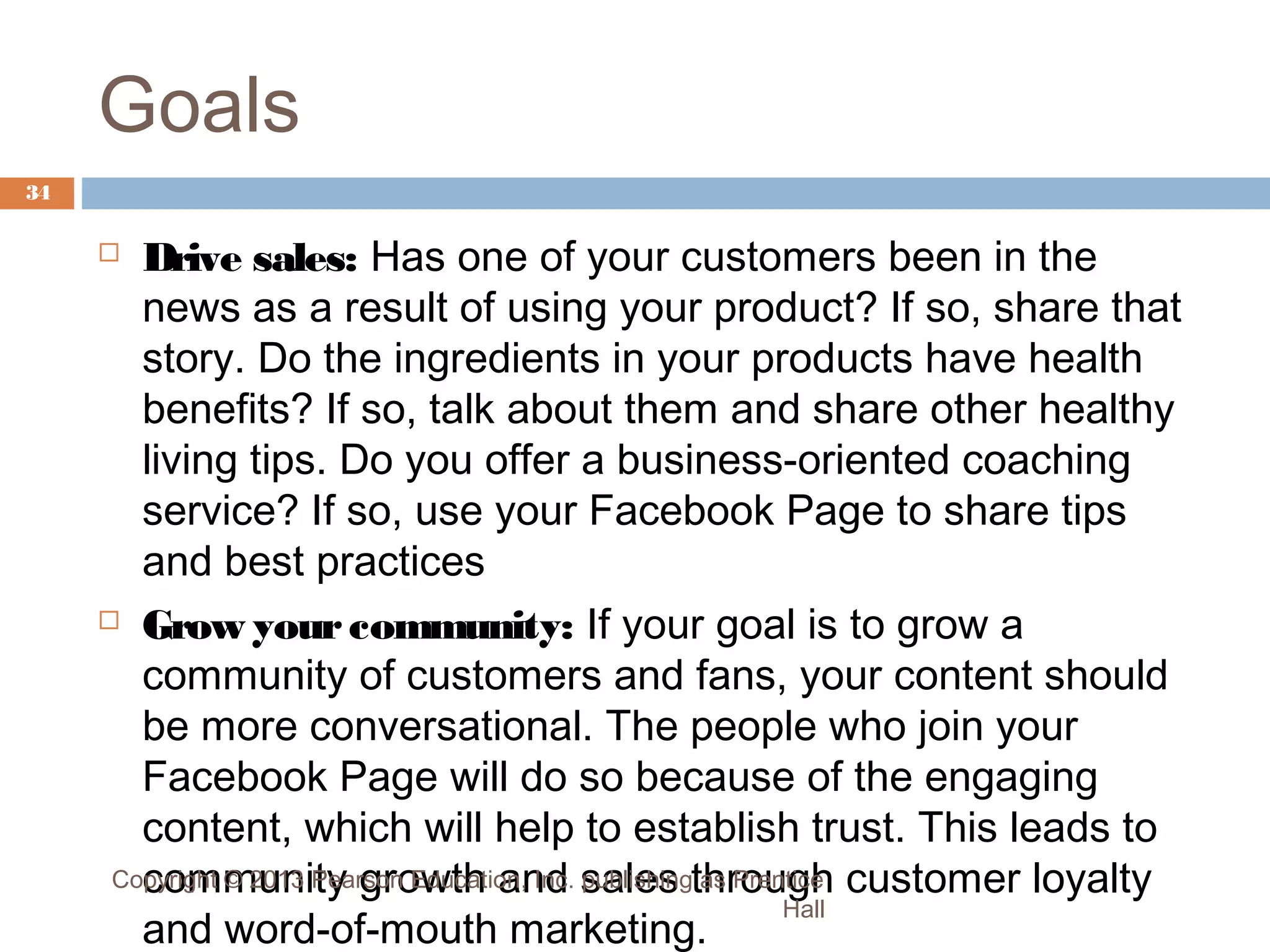 Goals
34

Drive sales: Has one of your customers been in the
news as a result of using your product? If so, share that
story. Do the ingredients in your products have health
benefits? If so, talk about them and share other healthy
living tips. Do you offer a business-oriented coaching
service? If so, use your Facebook Page to share tips
and best practices
 Grow your community: If your goal is to grow a
community of customers and fans, your content should
be more conversational. The people who join your
Facebook Page will do so because of the engaging
content, which will help to establish trust. This leads to
Copyright © 2013 Pearson Education, Inc. sales through customer loyalty
community growth and publishing as Prentice
Hall
and word-of-mouth marketing.


 