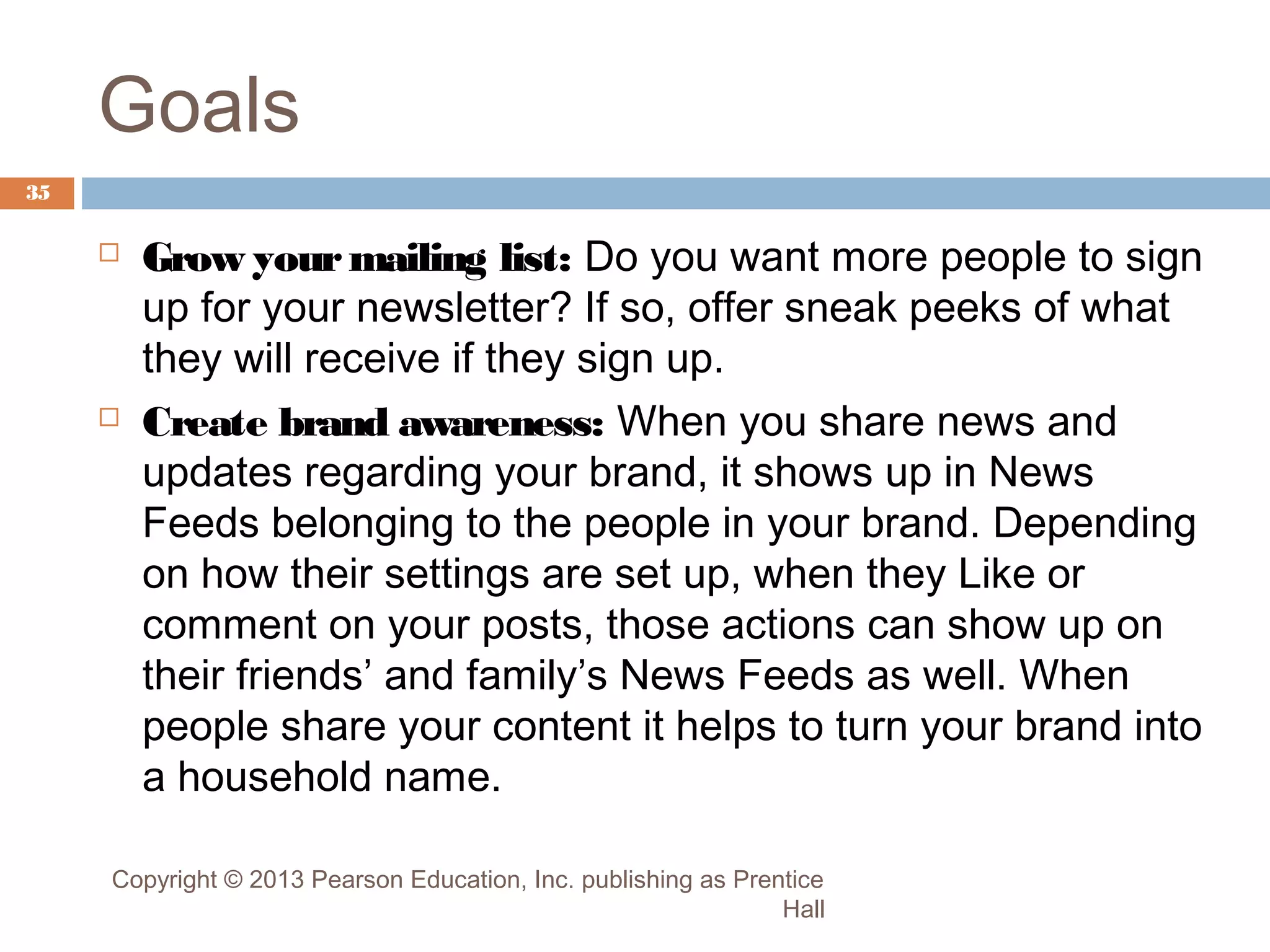 Goals
35





Grow your mailing list: Do you want more people to sign
up for your newsletter? If so, offer sneak peeks of what
they will receive if they sign up.
Create brand awareness: When you share news and
updates regarding your brand, it shows up in News
Feeds belonging to the people in your brand. Depending
on how their settings are set up, when they Like or
comment on your posts, those actions can show up on
their friends’ and family’s News Feeds as well. When
people share your content it helps to turn your brand into
a household name.

Copyright © 2013 Pearson Education, Inc. publishing as Prentice
Hall

 