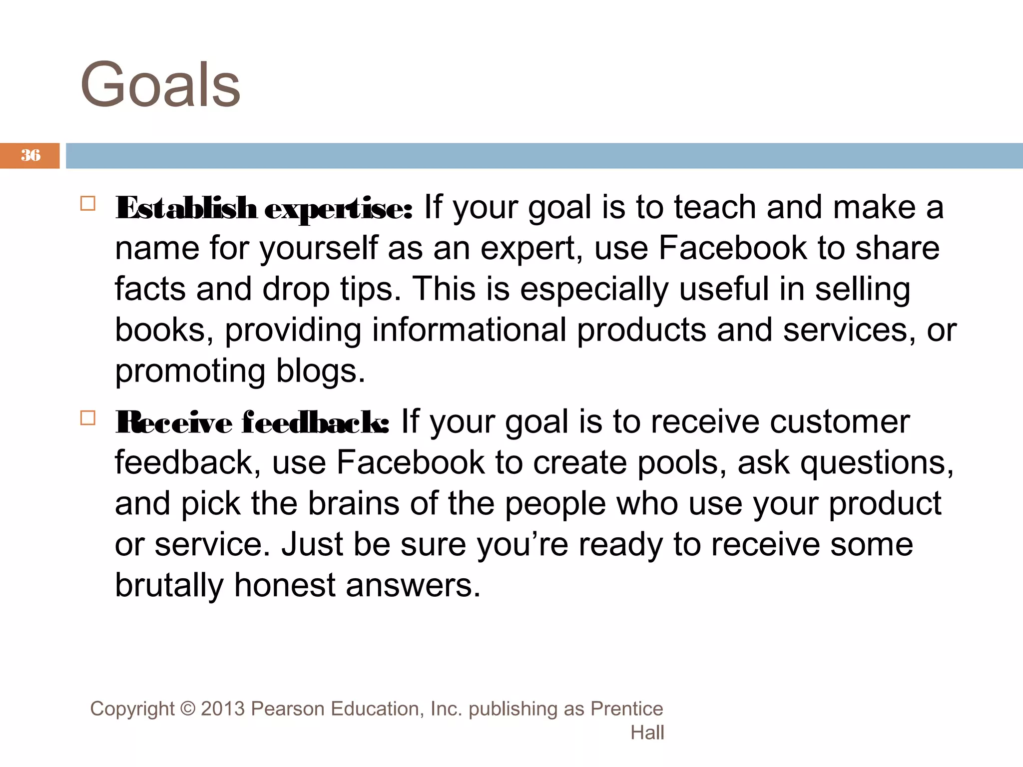 Goals
36





Establish expertise: If your goal is to teach and make a
name for yourself as an expert, use Facebook to share
facts and drop tips. This is especially useful in selling
books, providing informational products and services, or
promoting blogs.
R
eceive feedback: If your goal is to receive customer
feedback, use Facebook to create pools, ask questions,
and pick the brains of the people who use your product
or service. Just be sure you’re ready to receive some
brutally honest answers.

Copyright © 2013 Pearson Education, Inc. publishing as Prentice
Hall

 