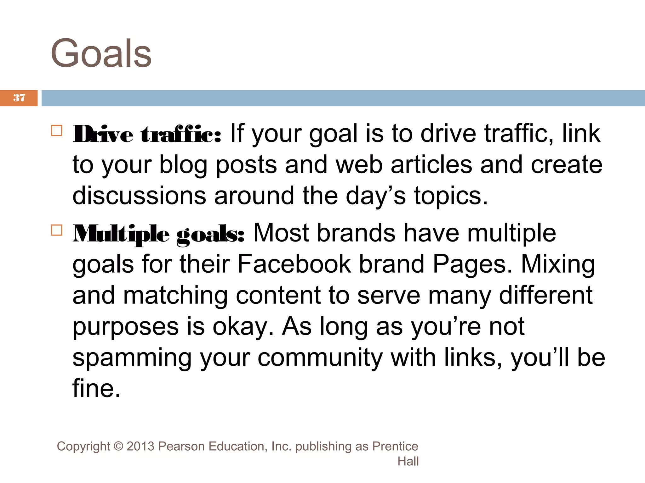 Goals
37





Drive traffic: If your goal is to drive traffic, link
to your blog posts and web articles and create
discussions around the day’s topics.
Multiple goals: Most brands have multiple
goals for their Facebook brand Pages. Mixing
and matching content to serve many different
purposes is okay. As long as you’re not
spamming your community with links, you’ll be
fine.

Copyright © 2013 Pearson Education, Inc. publishing as Prentice
Hall

 