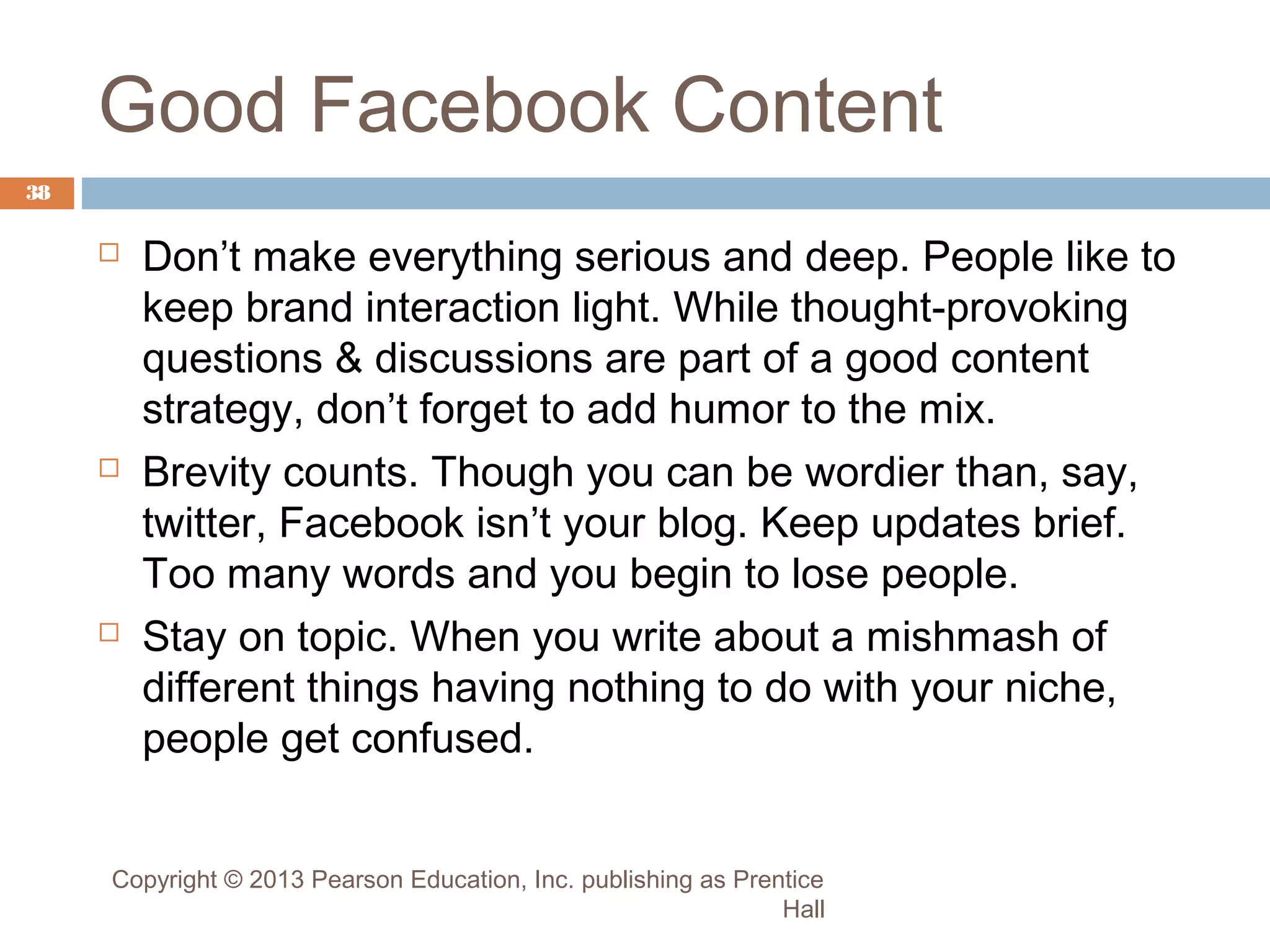 Good Facebook Content
38







Don’t make everything serious and deep. People like to
keep brand interaction light. While thought-provoking
questions & discussions are part of a good content
strategy, don’t forget to add humor to the mix.
Brevity counts. Though you can be wordier than, say,
twitter, Facebook isn’t your blog. Keep updates brief.
Too many words and you begin to lose people.
Stay on topic. When you write about a mishmash of
different things having nothing to do with your niche,
people get confused.

Copyright © 2013 Pearson Education, Inc. publishing as Prentice
Hall

 