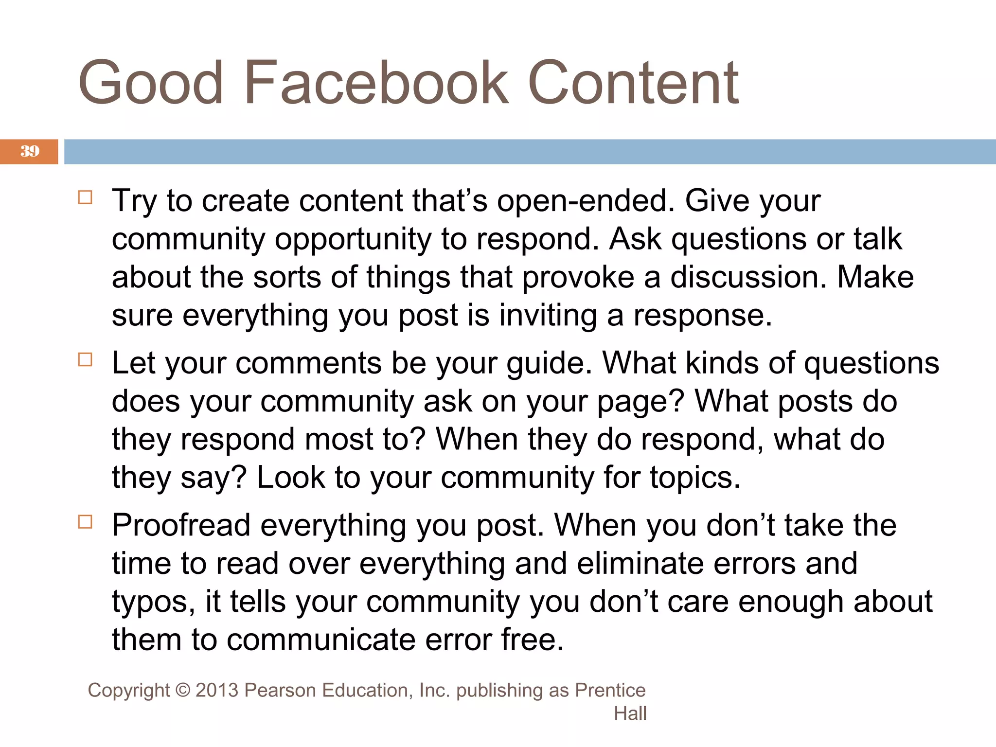 Good Facebook Content
39







Try to create content that’s open-ended. Give your
community opportunity to respond. Ask questions or talk
about the sorts of things that provoke a discussion. Make
sure everything you post is inviting a response.
Let your comments be your guide. What kinds of questions
does your community ask on your page? What posts do
they respond most to? When they do respond, what do
they say? Look to your community for topics.
Proofread everything you post. When you don’t take the
time to read over everything and eliminate errors and
typos, it tells your community you don’t care enough about
them to communicate error free.

Copyright © 2013 Pearson Education, Inc. publishing as Prentice
Hall

 