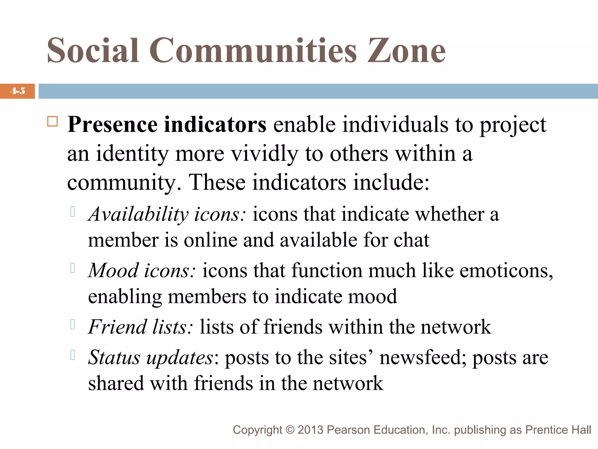 Social Communities Zone
4-5



Presence indicators enable individuals to project
an identity more vividly to others within a
community. These indicators include:







Availability icons: icons that indicate whether a
member is online and available for chat
Mood icons: icons that function much like emoticons,
enabling members to indicate mood
Friend lists: lists of friends within the network
Status updates: posts to the sites’ newsfeed; posts are
shared with friends in the network
Copyright © 2013 Pearson Education, Inc. publishing as Prentice Hall

 