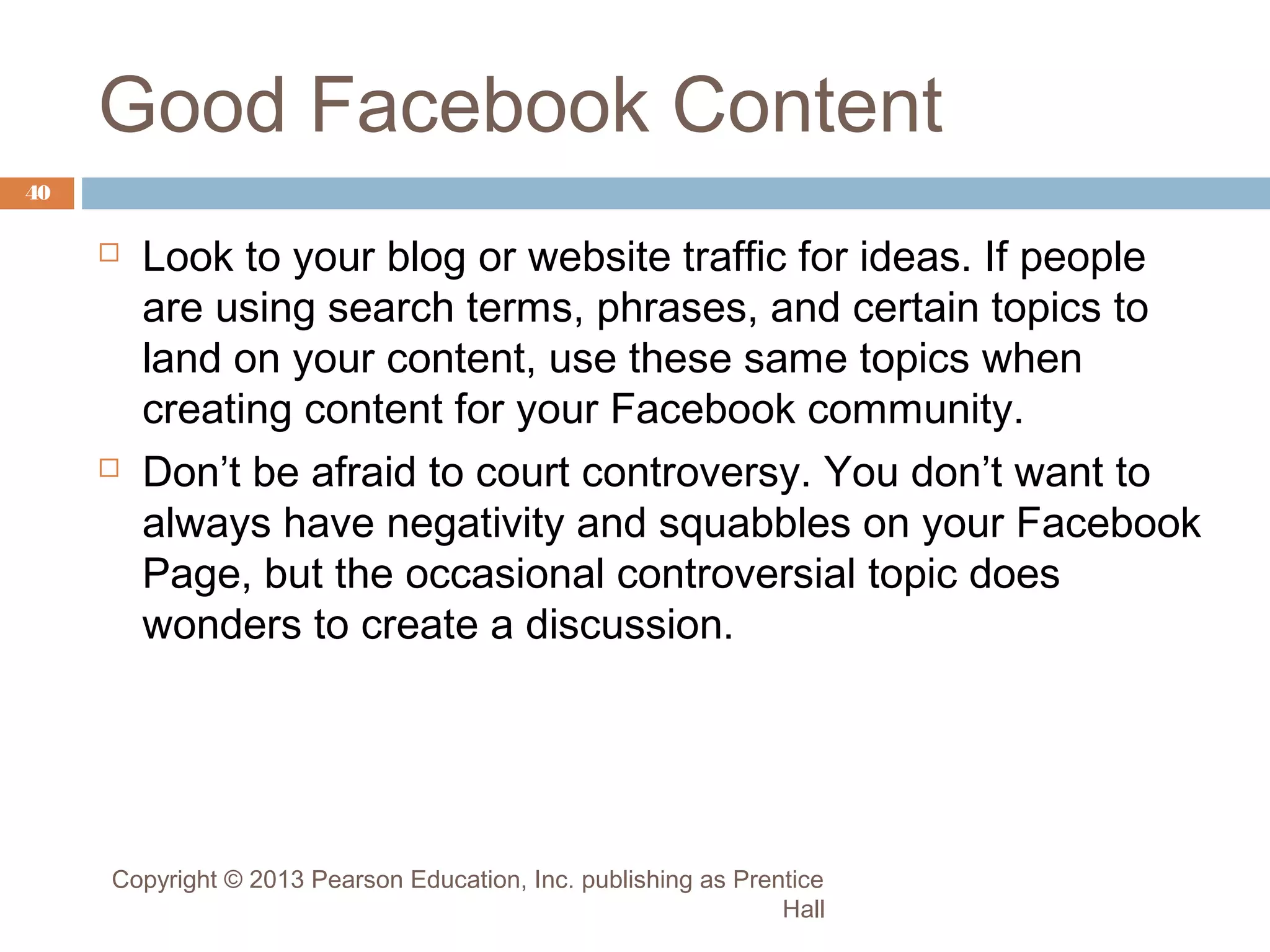 Good Facebook Content
40





Look to your blog or website traffic for ideas. If people
are using search terms, phrases, and certain topics to
land on your content, use these same topics when
creating content for your Facebook community.
Don’t be afraid to court controversy. You don’t want to
always have negativity and squabbles on your Facebook
Page, but the occasional controversial topic does
wonders to create a discussion.

Copyright © 2013 Pearson Education, Inc. publishing as Prentice
Hall

 