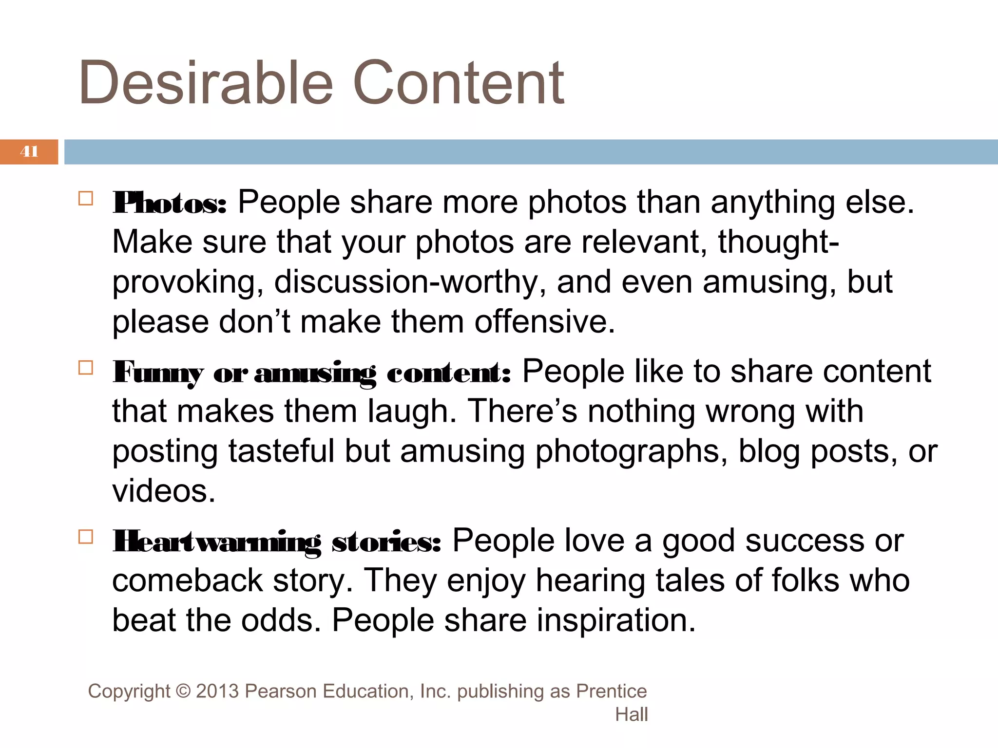 Desirable Content
41







Photos: People share more photos than anything else.
Make sure that your photos are relevant, thoughtprovoking, discussion-worthy, and even amusing, but
please don’t make them offensive.
Funny or amusing content: People like to share content
that makes them laugh. There’s nothing wrong with
posting tasteful but amusing photographs, blog posts, or
videos.
Heartwarming stories: People love a good success or
comeback story. They enjoy hearing tales of folks who
beat the odds. People share inspiration.

Copyright © 2013 Pearson Education, Inc. publishing as Prentice
Hall

 