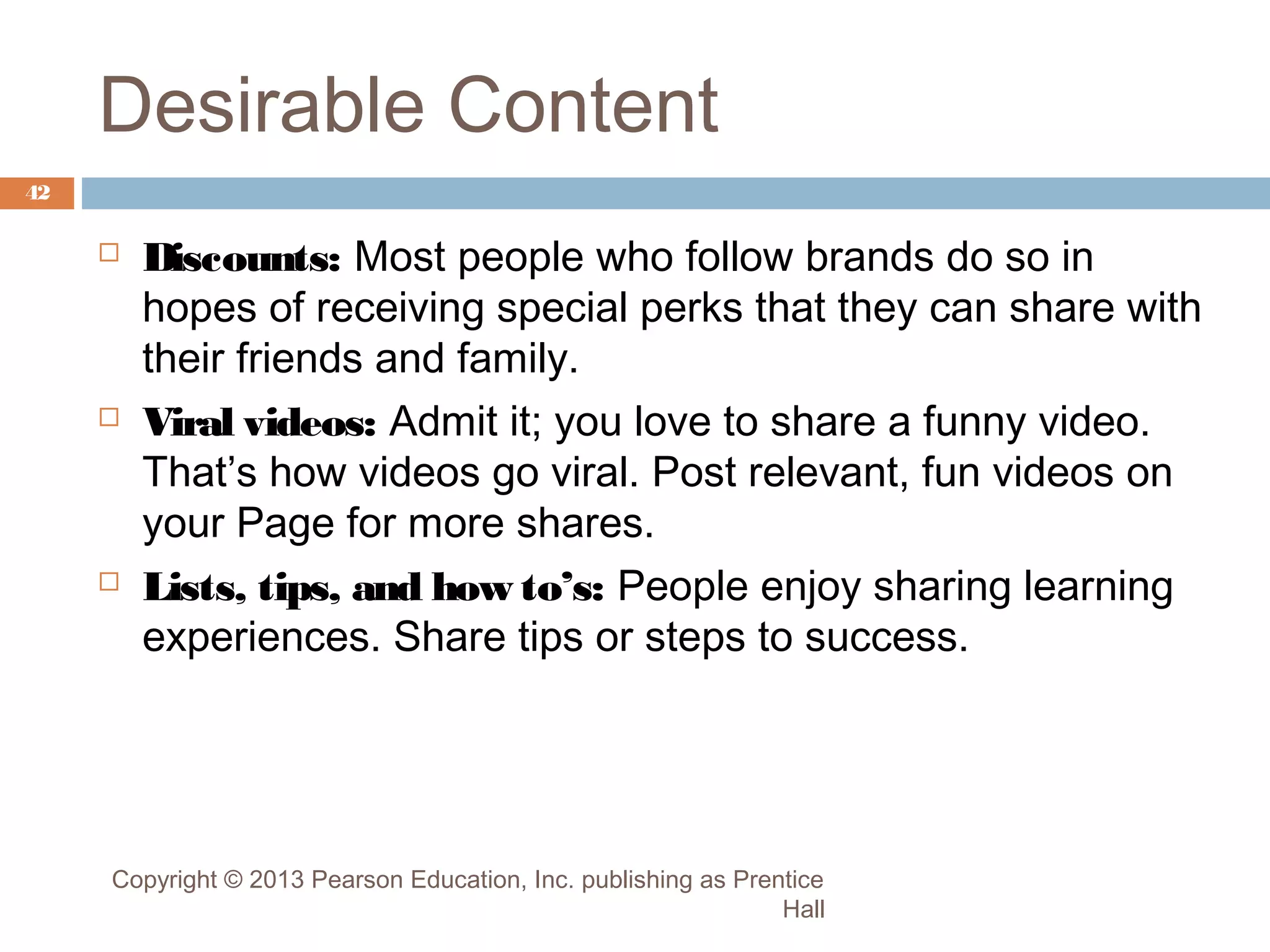 Desirable Content
42







Discounts: Most people who follow brands do so in
hopes of receiving special perks that they can share with
their friends and family.
Viral videos: Admit it; you love to share a funny video.
That’s how videos go viral. Post relevant, fun videos on
your Page for more shares.
Lists, tips, and how to’s: People enjoy sharing learning
experiences. Share tips or steps to success.

Copyright © 2013 Pearson Education, Inc. publishing as Prentice
Hall

 
