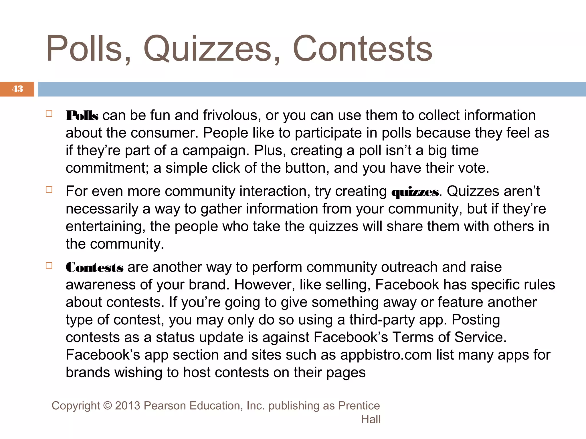 Polls, Quizzes, Contests
43






Polls can be fun and frivolous, or you can use them to collect information
about the consumer. People like to participate in polls because they feel as
if they’re part of a campaign. Plus, creating a poll isn’t a big time
commitment; a simple click of the button, and you have their vote.
For even more community interaction, try creating quizzes. Quizzes aren’t
necessarily a way to gather information from your community, but if they’re
entertaining, the people who take the quizzes will share them with others in
the community.
Contests are another way to perform community outreach and raise
awareness of your brand. However, like selling, Facebook has specific rules
about contests. If you’re going to give something away or feature another
type of contest, you may only do so using a third-party app. Posting
contests as a status update is against Facebook’s Terms of Service.
Facebook’s app section and sites such as appbistro.com list many apps for
brands wishing to host contests on their pages

Copyright © 2013 Pearson Education, Inc. publishing as Prentice
Hall

 
