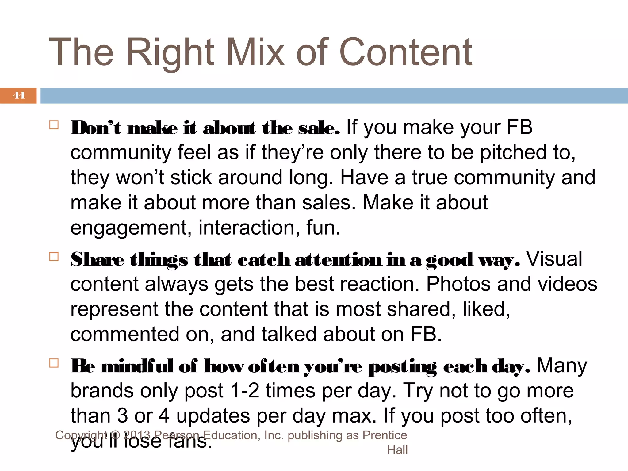 The Right Mix of Content
44

Don’t make it about the sale. If you make your FB
community feel as if they’re only there to be pitched to,
they won’t stick around long. Have a true community and
make it about more than sales. Make it about
engagement, interaction, fun.
 Share things that catch attention in a good way. Visual
content always gets the best reaction. Photos and videos
represent the content that is most shared, liked,
commented on, and talked about on FB.
 Be mindful of how often you’re posting each day. Many
brands only post 1-2 times per day. Try not to go more
than 3 or 4 updates per day max. If you post too often,
Copyright © 2013 Pearson Education, Inc. publishing as Prentice
you’ll lose fans.
Hall


 