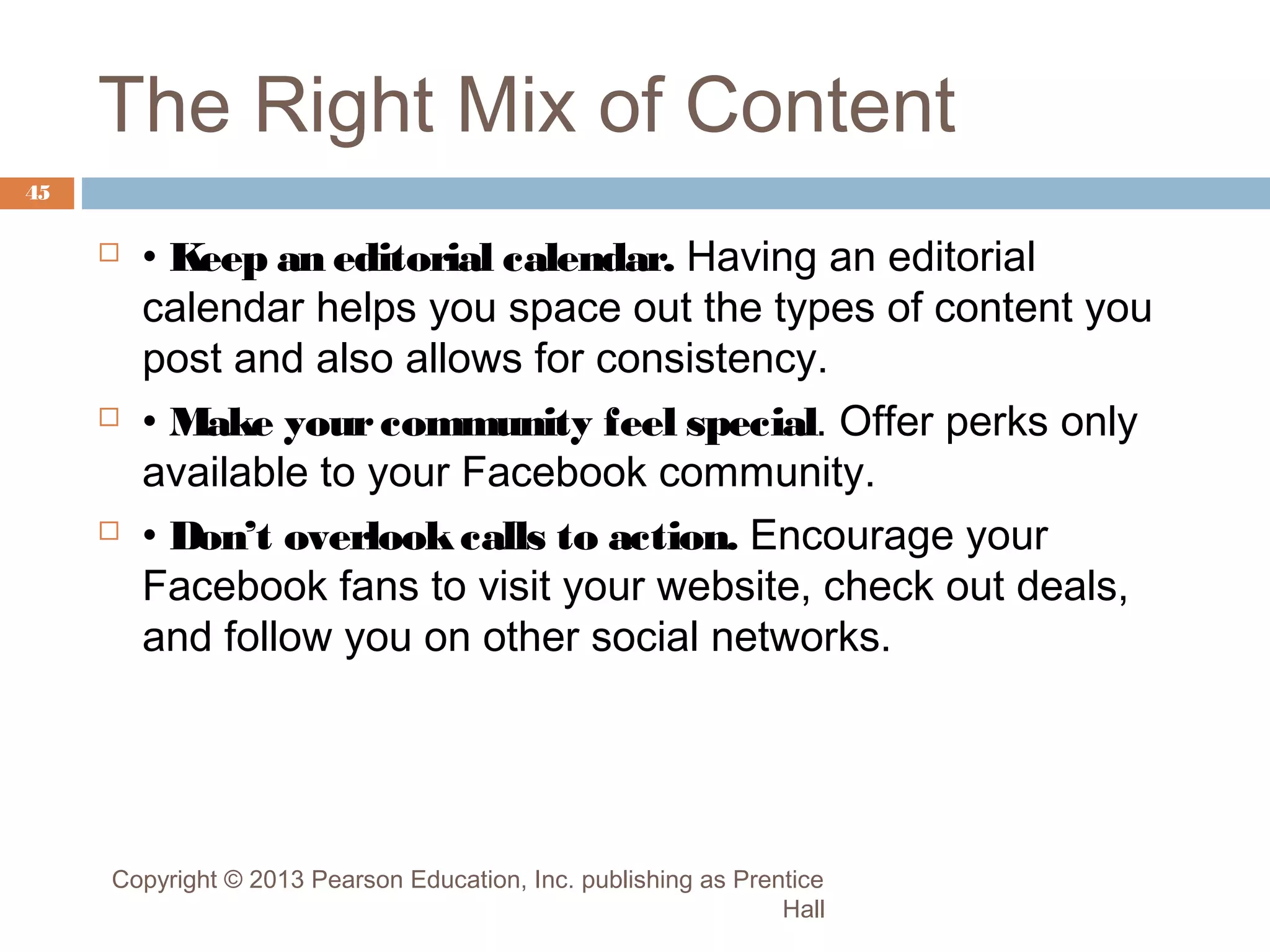 The Right Mix of Content
45







• Keep an editorial calendar. Having an editorial
calendar helps you space out the types of content you
post and also allows for consistency.
• Make your community feel special. Offer perks only
available to your Facebook community.
• Don’t overlook calls to action. Encourage your
Facebook fans to visit your website, check out deals,
and follow you on other social networks.

Copyright © 2013 Pearson Education, Inc. publishing as Prentice
Hall

 