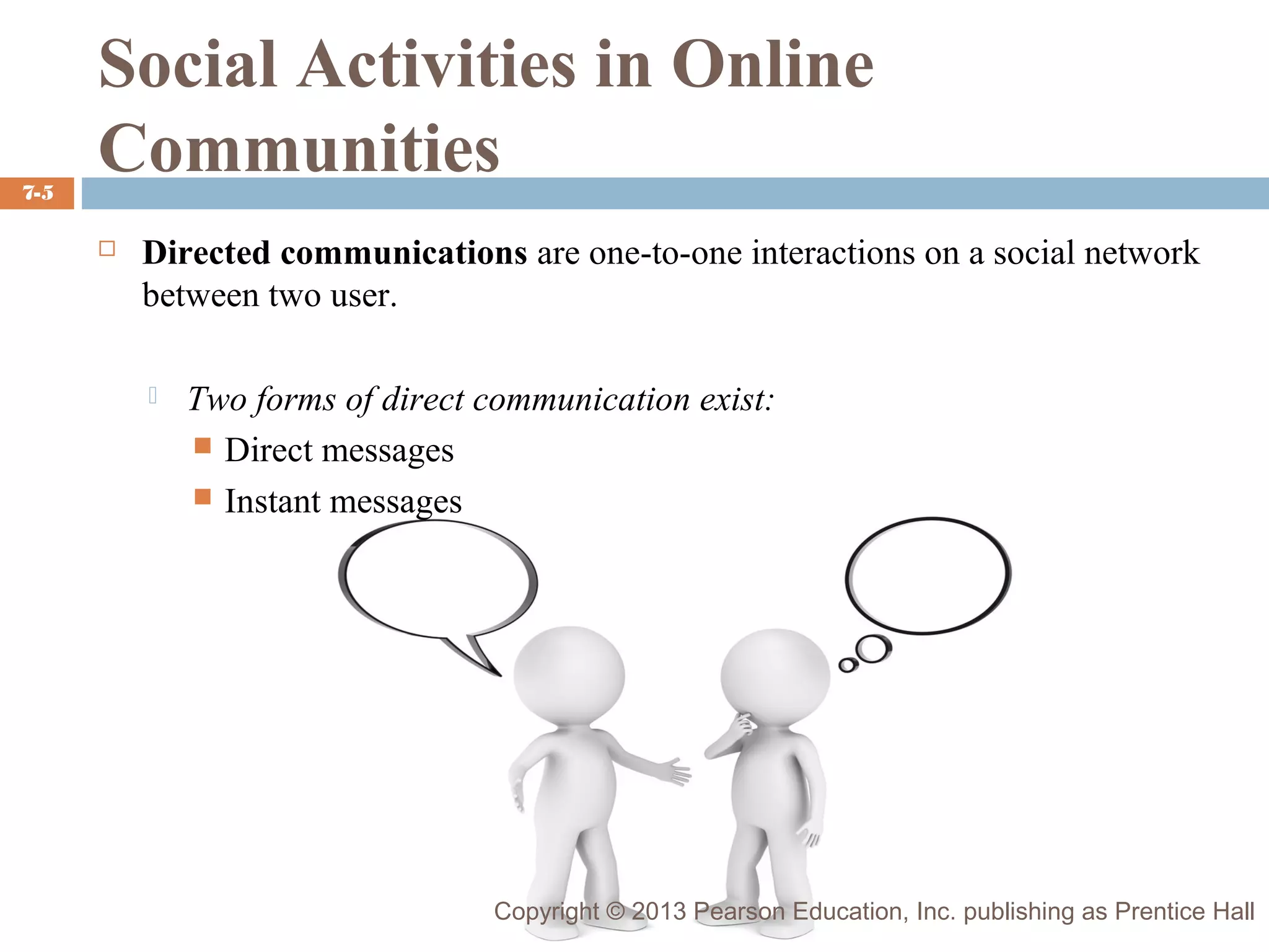 7-5

Social Activities in Online
Communities


Directed communications are one-to-one interactions on a social network
between two user.


Two forms of direct communication exist:
 Direct messages
 Instant messages

Copyright © 2013 Pearson Education, Inc. publishing as Prentice Hall

 