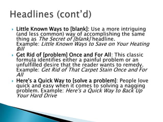 

Little Known Ways to [blank]: Use a more intriguing
(and less common) way of accomplishing the same
thing as The Secret of [blank] headline.
Example: Little Known Ways to Save on Your Heating

Bill


Get Rid of [problem] Once and For All: This classic
formula identifies either a painful problem or an
unfulfilled desire that the reader wants to remedy.
Example: Get Rid of That Carpet Stain Once and For

All


Here's a Quick Way to [solve a problem]: People love
quick and easy when it comes to solving a nagging
problem. Example: Here's a Quick Way to Back Up

Your Hard Drive

 