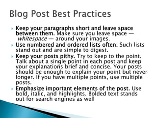 






Keep your paragraphs short and leave space
between them. Make sure you leave space —
whitespace — around your images.
Use numbered and ordered lists often. Such lists
stand out and are simple to digest.
Keep your posts pithy. Try to keep to the point.
Talk about a single point in each post and keep
your explanations brief and concise. Your posts
should be enough to explain your point but never
longer. If you have multiple points, use multiple
posts.
Emphasize important elements of the post. Use
bold, italic, and highlights. Bolded text stands
out for search engines as well

 