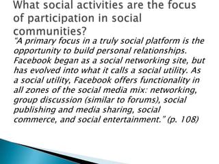 “A primary focus in a truly social platform is the
opportunity to build personal relationships.
Facebook began as a social networking site, but
has evolved into what it calls a social utility. As
a social utility, Facebook offers functionality in
all zones of the social media mix: networking,
group discussion (similar to forums), social
publishing and media sharing, social
commerce, and social entertainment.” (p. 108)

 