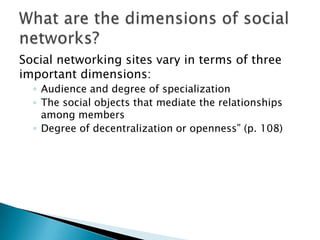 Social networking sites vary in terms of three
important dimensions:
◦ Audience and degree of specialization
◦ The social objects that mediate the relationships
among members
◦ Degree of decentralization or openness” (p. 108)

 