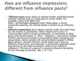 



“Influence posts occur when an opinion leader publishes brandrelevant content such as a blog post in social media. For
example, when Girls With Guts
(http://girlswithguts.blogspot.com/) blog about a recent
restaurant opening, the earned media is known as an influence
post. …
Influence impressions don’t always spread virally, but when they
do, the impact is substantial. These impressions occur in
conversations held in social communities; in comments to blog
posts and shared media; in “likes,” “followers,” and shares among
friends; during conversations surrounding online shopping and
group deals; and as people gift virtual branded goods to fellow
game players. Anyone active in social media can create an
influence impression, but influence is particularly powerful when
that person is also well connected—what we’ve called an
influencer. The size of a person’s network enhances the ability
for the message to spread.” (pp. 112-113)

 
