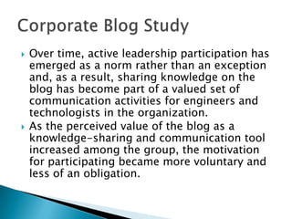 



Over time, active leadership participation has
emerged as a norm rather than an exception
and, as a result, sharing knowledge on the
blog has become part of a valued set of
communication activities for engineers and
technologists in the organization.
As the perceived value of the blog as a
knowledge-sharing and communication tool
increased among the group, the motivation
for participating became more voluntary and
less of an obligation.

 