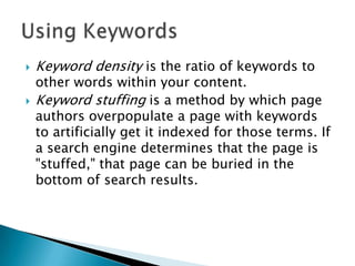 



Keyword density is the ratio of keywords to

other words within your content.
Keyword stuffing is a method by which page
authors overpopulate a page with keywords
to artificially get it indexed for those terms. If
a search engine determines that the page is
"stuffed," that page can be buried in the
bottom of search results.

 