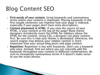 





First words of your content. Using keywords and synonymous
terms within your content is important. Placing keywords in the
first couple sentences can improve how your page is indexed,
especially if your pages don't have meta descriptions.
Content placement in HTML: If you view the source of your
HTML, is your content at the top of the page? Many theme
designers mistakenly insert the HTML for sidebars above the
HTML for the content. Using CSS, a designer can place content
first. Be sure this is how your theme is developed; otherwise, the
search engine may believe your sidebar content is more
important than your actual blog posts and page content.
Repetition: Repetition is key with keywords. Don't use a keyword
only once. Instead, find out where you can naturally add the
keywords throughout your content in different combinations. Be
sure to incorporate synonymous terms if it doesn't make sense
to use the exact phrase.

 