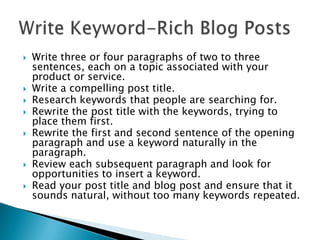 









Write three or four paragraphs of two to three
sentences, each on a topic associated with your
product or service.
Write a compelling post title.
Research keywords that people are searching for.
Rewrite the post title with the keywords, trying to
place them first.
Rewrite the first and second sentence of the opening
paragraph and use a keyword naturally in the
paragraph.
Review each subsequent paragraph and look for
opportunities to insert a keyword.
Read your post title and blog post and ensure that it
sounds natural, without too many keywords repeated.

 