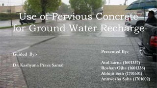 Use of Pervious Concrete
for Ground Water Recharge
Presented By:-
Atul karna (1601337)
Roshan Ojha (1601338)
Abhijit Seth (1701601)
Annwesha Saha (1701602)
Guided By:-
Dr. Kashyana Prava Samal
 