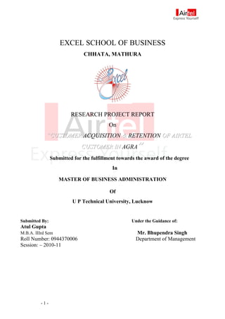 EXCEL SCHOOL OF BUSINESS
                              CHHATA, MATHURA




                         RESEARCH PROJECT REPORT
                                         On
             “CUSTOMER ACQUISITION & RETENTION OF AIRTEL
                             CUSTOMER IN AGRA         ”
                Submitted for the fulfillment towards the award of the degree
                                           In

                   MASTER OF BUSINESS ADMINISTRATION

                                          Of
                         U P Technical University, Lucknow


Submitted By:                                      Under the Guidance of:
Atul Gupta
M.B.A. IIIrd Sem                                     Mr. Bhupendra Singh
Roll Number: 0944370006                              Department of Management
Session: – 2010-11




          -1-
 