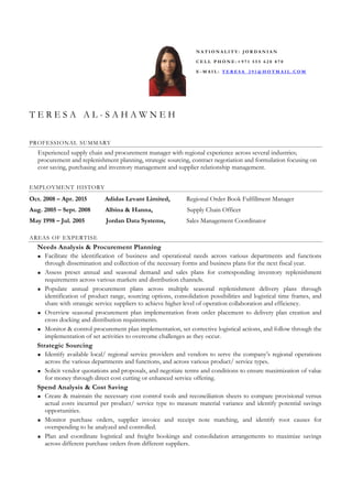 T E R E S A A L - S A H A W N E H
PROFESSIONAL SUMMARY
Experienced supply chain and procurement manager with regional experience across several industries;
procurement and replenishment planning, strategic sourcing, contract negotiation and formulation focusing on
cost saving, purchasing and inventory management and supplier relationship management.
EMPLOYMENT HISTORY
Oct. 2008 – Apr. 2015 Adidas Levant Limited, Regional Order Book Fulfillment Manager
Aug. 2005 – Sept. 2008 Albina & Hanna, Supply Chain Officer
May 1998 – Jul. 2005 Jordan Data Systems, Sales Management Coordinator
AREAS OF EXPERTISE
Needs Analysis & Procurement Planning
Facilitate the identification of business and operational needs across various departments and functions
through dissemination and collection of the necessary forms and business plans for the next fiscal year.
Assess preset annual and seasonal demand and sales plans for corresponding inventory replenishment
requirements across various markets and distribution channels.
Populate annual procurement plans across multiple seasonal replenishment delivery plans through
identification of product range, sourcing options, consolidation possibilities and logistical time frames, and
share with strategic service suppliers to achieve higher level of operation collaboration and efficiency.
Overview seasonal procurement plan implementation from order placement to delivery plan creation and
cross docking and distribution requirements.
Monitor & control procurement plan implementation, set corrective logistical actions, and follow through the
implementation of set activities to overcome challenges as they occur.
Strategic Sourcing
Identify available local/ regional service providers and vendors to serve the company’s regional operations
across the various departments and functions, and across various product/ service types.
Solicit vendor quotations and proposals, and negotiate terms and conditions to ensure maximization of value
for money through direct cost cutting or enhanced service offering.
Spend Analysis & Cost Saving
Create & maintain the necessary cost control tools and reconciliation sheets to compare provisional versus
actual costs incurred per product/ service type to measure material variance and identify potential savings
opportunities.
Monitor purchase orders, supplier invoice and receipt note matching, and identify root causes for
overspending to be analyzed and controlled.
Plan and coordinate logistical and freight bookings and consolidation arrangements to maximize savings
across different purchase orders from different suppliers.
N A T I O N A L I T Y : J O R D A N I A N
C E L L P H O N E : + 9 7 1 5 5 5 6 2 0 8 7 0
E - M A I L : T E R E S A _ 2 9 1 @ H O T M A I L . C O M
 