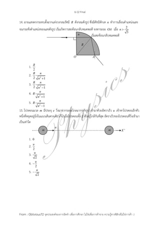 6-12 Final
From : Oblivious72 จุดประสงค์ของการจัดทา เพื่อการศึกษา ไม่ใช่เพื่อการค้าขาย ความรู้ทางฟิสิกส์ไม่ใช่การค้า :)
14. ฉายแสงตกกระทบตั้งฉากแท่งวงกลมรัศมี R ดังกลมดังรูป ซึ่งมีดัชนีหักเห n ทาการเลื่อนตาแหน่งแสง
จนกระทั่งตาแหน่งของแสงดังรูป เริ่มเกิดการสะท้อนกลับหมดพอดี จงหาระยะ OA เมื่อ 2
3
n 
1.
2
R
2. 22 1
R n
n 
3. 22 1
R n
n 
4. 2
1
n
R
n 
5. 2
1
n
R
n 
15. โปรตอนมวล m มีประจุ e วิ่งมาจากระยะไกลมากๆดังรูป เข้ามาด้วยอัตราเร็ว u เข้าหาโปรตอนอีกตัว
หนึ่งที่หยุดอยู่นิ่งในแนวเส้นตรงเดียวกัน เมื่อโปรตอนทั้ง 2 ตัวอยู่ใกล้กันที่สุด อัตราเร็วของโปรตอนที่วิ่งเข้ามา
เป็นเท่าใด
1. 0
2.
2
u
3.
2
u
4.
2
u

5.
2
u

เริ่มสะท้อนกลับหมดพอดี
 