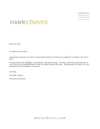 mariechavez
642 BloomfieldAve.
Verona, NJ 07044
Phone 973.337.8551
ma r i e c h a ve z . c o m
March 16, 2015
To whom It may concern –
Jessica Marin worked as an intern at mariechavez/Chavez for Charity for a period of 3 months in the fall of
2014.
I found Jessica to be intelligent, conscientious, and hard-working. She was a calm and steady presence in
our office and she exhibited behavior that was mature beyond her years. Please accept this letter as a very
enthusiastic recommendation for Jessica!
Sincerely,
Mary Ellen Togman
Internship Coordinator
 