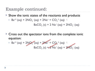 Example continued:
 Show the ionic states of the reactants and products
 Ba+2
(aq) + 2NO3
-
(aq) + 2Na+
+ CO3
-2
(aq) 
BaCO3 (s) + 2 Na+
(aq) + 2NO3
-
(aq)
 Cross out the spectator ions from the complete ionic
equation:
 Ba+2
(aq) + 2NO3
-
(aq) + 2Na+
+ CO3
-2
(aq) 
BaCO3 (s) + 2 Na+
(aq) + 2NO3
-
(aq)
 