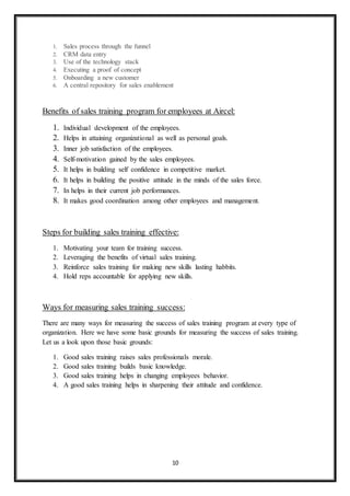 10
1. Sales process through the funnel
2. CRM data entry
3. Use of the technology stack
4. Executing a proof of concept
5. Onboarding a new customer
6. A central repository for sales enablement
Benefits of sales training program for employees at Aircel:
1. Individual development of the employees.
2. Helps in attaining organizational as well as personal goals.
3. Inner job satisfaction of the employees.
4. Self-motivation gained by the sales employees.
5. It helps in building self confidence in competitive market.
6. It helps in building the positive attitude in the minds of the sales force.
7. In helps in their current job performances.
8. It makes good coordination among other employees and management.
Steps for building sales training effective:
1. Motivating your team for training success.
2. Leveraging the benefits of virtual sales training.
3. Reinforce sales training for making new skills lasting habbits.
4. Hold reps accountable for applying new skills.
Ways for measuring sales training success:
There are many ways for measuring the success of sales training program at every type of
organization. Here we have some basic grounds for measuring the success of sales training.
Let us a look upon those basic grounds:
1. Good sales training raises sales professionals morale.
2. Good sales training builds basic knowledge.
3. Good sales training helps in changing employees behavior.
4. A good sales training helps in sharpening their attitude and confidence.
 