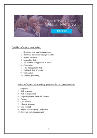 11
Qualities of a good sales trainer:
1. He should be a good communicator .
2. He should possess the managerial skills.
3. A good motivator .
4. Leadership skiils.
5. Not so much of aggressive in nature.
6. Cooperative.
7. Time management skills.
8. Technical skills if needed.
9. Up to dated.
10. Versatile personality.
Nature of a good sales training program for every organization:
1. Organized.
2. Well structured.
3. Well communicated.
4. Proper sequences should be followed.
5. Planned.
6. Cost effective.
7. Effective in nature.
8. Goal oriented.
9. Aligned with company’s objectives.
10. Approved by top management.
 