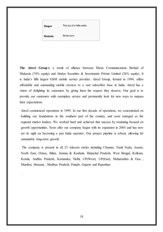 13
The Aircel Group is a result of alliance between Maxis Communications Berhad of
Malaysia (74% equity) and Sindya Securities & Investments Private Limited (26% equity). It
is India’s fifth largest GSM mobile service provider. Aircel Group, formed in 1994, offers
affordable and outstanding mobile services to a vast subscriber base in India. Aircel has a
vision of delighting its customers by giving them the respect they deserve. Our goal is to
provide our customers with exemplary service and persistently look for new ways to surpass
their expectations.
Aircel commenced operations in 1999. In our first decade of operations, we concentrated on
building our foundations in the southern part of the country, and soon emerged as the
regional market leaders. We worked hard and achieved that success by remaining focused on
growth opportunities. Soon after our company began with its expansion in 2005 and has now
set its sight on becoming a pan India operator. Our project pipeline is robust, allowing for
sustainable long-term growth.
The company is present in all 23 telecom circles including Chennai, Tamil Nadu, Assam,
North East, Orissa, Bihar, Jammu & Kashmir, Himachal Pradesh, West Bengal, Kolkata,
Kerala, Andhra Pradesh, Karnataka, Delhi, UP(West), UP(East), Maharashtra & Goa ,
Mumbai, Haryana , Madhya Pradesh, Punjab, Gujarat and Rajasthan.
.
Slogan The joy of a little extra
Website Aircel.com
 