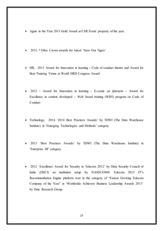 17
 Again in the Year 2011 Gold Award at CSR Event/ property of the year.
 2011, 7 Olive Crown awards for Aircel ‘Save Our Tigers’
 HR, 2013 Award for Innovation in learning - Code of conduct theatre and Award for
Best Training Venue at World HRD Congress Award
 2012 - Award for Innovation in learning - E-comic on iphone4s - Award for
Excellence in content developed - Web based training (WBT) program on Code of
Conduct
 Technology, 2014 ‘2014 Best Practices Awards’ by TDWI (The Data Warehouse
Institute) in ‘Emerging Technologies and Methods’ category.
 2013 ‘Best Practices Awards’ by TDWI (The Data Warehouse Institute) in
‘Enterprise BI’ category.
 2012 ‘Excellence Award for Security in Telecom 2012’ by Data Security Council of
India (DSCI) an institution setup by NASSCOM® Telecom 2013 IT’s
Recommendation Engine platform won in the category of “Fastest Growing Telecom
Company of the Year” at ‘Worldwide Achievers Business Leadership Awards 2013’
by Time Research Group.
 