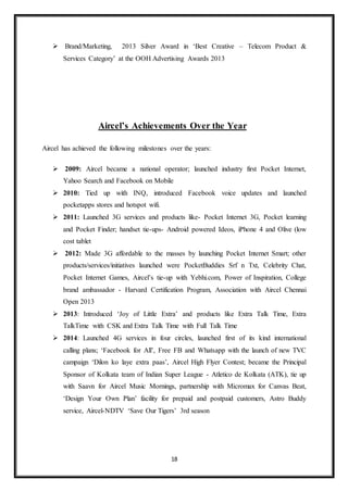 18
 Brand/Marketing, 2013 Silver Award in ‘Best Creative – Telecom Product &
Services Category’ at the OOH Advertising Awards 2013
Aircel’s Achievements Over the Year
Aircel has achieved the following milestones over the years:
 2009: Aircel became a national operator; launched industry first Pocket Internet,
Yahoo Search and Facebook on Mobile
 2010: Tied up with INQ, introduced Facebook voice updates and launched
pocketapps stores and hotspot wifi.
 2011: Launched 3G services and products like- Pocket Internet 3G, Pocket learning
and Pocket Finder; handset tie-ups- Android powered Ideos, iPhone 4 and Olive (low
cost tablet
 2012: Made 3G affordable to the masses by launching Pocket Internet Smart; other
products/services/initiatives launched were PocketBuddies Srf n Txt, Celebrity Chat,
Pocket Internet Games, Aircel’s tie-up with Yebhi.com, Power of Inspiration, College
brand ambassador - Harvard Certification Program, Association with Aircel Chennai
Open 2013
 2013: Introduced ‘Joy of Little Extra’ and products like Extra Talk Time, Extra
TalkTime with CSK and Extra Talk Time with Full Talk Time
 2014: Launched 4G services in four circles, launched first of its kind international
calling plans; ‘Facebook for All’, Free FB and Whatsapp with the launch of new TVC
campaign ‘Dilon ko laye extra paas’, Aircel High Flyer Contest; became the Principal
Sponsor of Kolkata team of Indian Super League - Atletico de Kolkata (ATK), tie up
with Saavn for Aircel Music Mornings, partnership with Micromax for Canvas Beat,
‘Design Your Own Plan’ facility for prepaid and postpaid customers, Astro Buddy
service, Aircel-NDTV ‘Save Our Tigers’ 3rd season
 