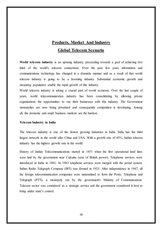 19
Products, Market And Industry
Global Telecom Scenario
World telecom industry is an uprising industry, proceeding towards a goal of achieving two
third of the world's telecom connections. Over the past few years information and
communications technology has changed in a dramatic manner and as a result of that world
telecom industry is going to be a booming industry. Substantial economic growth and
mounting population enable the rapid growth of this industry.
World telecom industry is taking a crucial part of world economy. Over the last couple of
years, world telecommunication industry has been consolidating by allowing private
organizations the opportunities to run their businesses with this industry. The Government
monopolies are now being privatized and consequently competition is developing. Among
all, the domestic and small business markets are the hardest.
Telecom Industry in India
The telecom industry is one of the fastest growing industries in India. India has the third
largest network in the world after China and USA. With a growth rate of 45%, Indian telecom
industry has the highest growth rate in the world.
History of Indian Telecommunications started in 1851 when the first operational land lines
were laid by the government near Calcutta (seat of British power). Telephone services were
introduced in India in 1881. In 1883 telephone services were merged with the postal system.
Indian Radio Telegraph Company (IRT) was formed in 1923. After independence in 1947, all
the foreign telecommunication companies were nationalized to form the Posts, Telephone and
Telegraph (PTT), a monopoly run by the government's Ministry of Communications.
Telecom sector was considered as a strategic service and the government considered it best to
bring under state’s control.
 