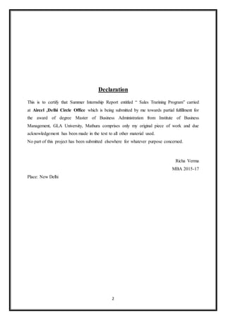2
Declaration
This is to certify that Summer Internship Report entitled “ Sales Trarining Program” carried
at Aircel ,Delhi Circle Office which is being submitted by me towards partial fulfillment for
the award of degree Master of Business Administration from Institute of Business
Management, GLA University, Mathura comprises only my original piece of work and due
acknowledgement has been made in the text to all other material used.
No part of this project has been submitted elsewhere for whatever purpose concerned.
Richa Verma
MBA 2015-17
Place: New Delhi
 