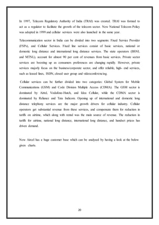 20
In 1997, Telecom Regulatory Authority of India (TRAI) was created. TRAI was formed to
act as a regulator to facilitate the growth of the telecom sector. New National Telecom Policy
was adopted in 1999 and cellular services were also launched in the same year.
Telecommunication sector in India can be divided into two segments: Fixed Service Provider
(FSPs), and Cellular Services. Fixed line services consist of basic services, national or
domestic long distance and international long distance services. The state operators (BSNL
and MTNL), account for almost 90 per cent of revenues from basic services. Private sector
services are boosting up as consumers preferences are changing rapidly. However, private
services majorly focus on the business/corporate sector, and offer reliable, high- end services,
such as leased lines, ISDN, closed user group and videoconferencing.
Cellular services can be further divided into two categories: Global System for Mobile
Communications (GSM) and Code Division Multiple Access (CDMA). The GSM sector is
dominated by Airtel, Vodafone-Hutch, and Idea Cellular, while the CDMA sector is
dominated by Reliance and Tata Indicom. Opening up of international and domestic long
distance telephony services are the major growth drivers for cellular industry. Cellular
operators get substantial revenue from these services, and compensate them for reduction in
tariffs on airtime, which along with rental was the main source of revenue. The reduction in
tariffs for airtime, national long distance, international long distance, and handset prices has
driven demand.
Now Aircel has a huge customer base which can be analysed by having a look at the below
given charts.
 