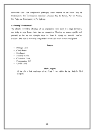 22
measurable KPIs. Our compensation philosophy clearly emphasis on the feature “Pay for
Performance”. The compensation philosophy advocates Pay for Person, Pay for Position,
Pay Parity and Transparency in Pay Delivery.
Leadership Development:
The ultimate competitive advantage of any organization comes down to a single imperative,
our ability to grow leaders faster than our competition. Therefore we assess capability and
potential so that we can strategize talent for future & identify our potential “NexGen
Leaders”. Our intent is to identify our potential leaders and invest in their development.
Leaves
 Privilege Leave
 Casual Leave
 Sick Leave
 Maternity Leave
 Celebration Leave
 Compensatory Off
 Special Leave
Meal Coupons
All the On - Role employees above Grade 2 are eligible for the Sodexho Meal
Coupons.
 