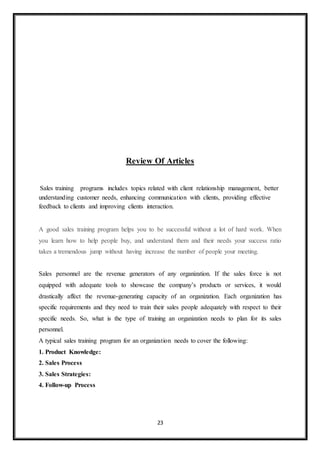 23
Review Of Articles
Sales training programs includes topics related with client relationship management, better
understanding customer needs, enhancing communication with clients, providing effective
feedback to clients and improving clients interaction.
A good sales training program helps you to be successful without a lot of hard work. When
you learn how to help people buy, and understand them and their needs your success ratio
takes a tremendous jump without having increase the number of people your meeting.
Sales personnel are the revenue generators of any organization. If the sales force is not
equipped with adequate tools to showcase the company’s products or services, it would
drastically affect the revenue-generating capacity of an organization. Each organization has
specific requirements and they need to train their sales people adequately with respect to their
specific needs. So, what is the type of training an organization needs to plan for its sales
personnel.
A typical sales training program for an organization needs to cover the following:
1. Product Knowledge:
2. Sales Process
3. Sales Strategies:
4. Follow-up Process
 