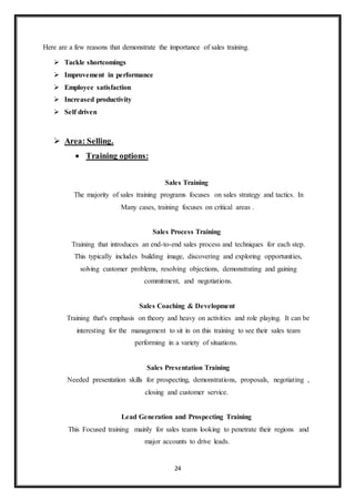 24
Here are a few reasons that demonstrate the importance of sales training.
 Tackle shortcomings
 Improvement in performance
 Employee satisfaction
 Increased productivity
 Self driven
 Area: Selling.
 Training options:
Sales Training
The majority of sales training programs focuses on sales strategy and tactics. In
Many cases, training focuses on critical areas .
Sales Process Training
Training that introduces an end-to-end sales process and techniques for each step.
This typically includes building image, discovering and exploring opportunities,
solving customer problems, resolving objections, demonstrating and gaining
commitment, and negotiations.
Sales Coaching & Development
Training that's emphasis on theory and heavy on activities and role playing. It can be
interesting for the management to sit in on this training to see their sales team
performing in a variety of situations.
Sales Presentation Training
Needed presentation skills for prospecting, demonstrations, proposals, negotiating ,
closing and customer service.
Lead Generation and Prospecting Training
This Focused training mainly for sales teams looking to penetrate their regions and
major accounts to drive leads.
 