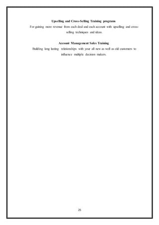 25
Upselling and Cross-Selling Training programs
For gaining more revenue from each deal and each account with upselling and cross-
selling techniques and ideas.
Account Management Sales Training
Building long lasting relationships with your all new as well as old customers to
influence multiple decision makers.
 