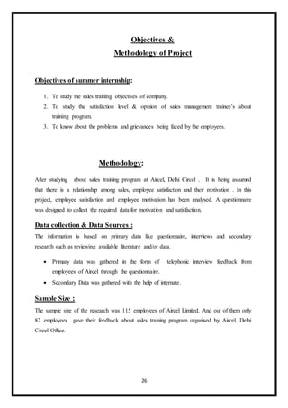 26
Objectives &
Methodology of Project
Objectives of summer internship:
1. To study the sales training objectives of company.
2. To study the satisfaction level & opinion of sales management trainee’s about
training program.
3. To know about the problems and grievances being faced by the employees.
Methodology:
After studying about sales training program at Aircel, Delhi Circel . It is being assumed
that there is a relationship among sales, employee satisfaction and their motivation . In this
project, employee satisfaction and employee motivation has been analysed. A questionnaire
was designed to collect the required data for motivation and satisfaction.
Data collection & Data Sources :
The information is based on primary data like questionnaire, interviews and secondary
research such as reviewing available literature and/or data.
 Primary data was gathered in the form of telephonic interview feedback from
employees of Aircel through the questionnaire.
 Secondary Data was gathered with the help of internate.
Sample Size :
The sample size of the research was 115 employees of Aircel Limited. And out of them only
82 employees gave their feedback about sales training program organised by Aircel, Delhi
Circel Office.
 