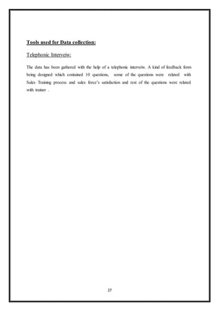 27
Tools used for Data collection:
Telephonic Interveiw:
The data has been gathered with the help of a telephonic interveiw. A kind of feedback form
being designed which contained 10 questions, some of the questions were related with
Sales Training process and sales force’s satisfaction and rest of the questions were related
with trainer .
 