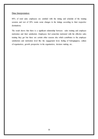 35
Data Interpretation:
80% of total sales employees are satisfied with the timing and schedule of the training
sessions and rest of 20% wants some changes in the timings according to their respective
destinations.
The result shows that there is a significant relationship between sales training and employee
motivation and their satisfaction .Employees feel somewhat motivated with the effective sales
training they get but there are certain other reasons also which contributes to the employee
satisfaction and motivation level like the engagement level, feeling of belongingness, culture
of organisation, growth perspective in the organisation, decision making etc .
 