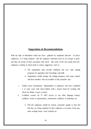 36
Suggestions & Recommendations
With the help of information which has been gathered by telephonic interveiw of Aircel
employees, it is being analysed that the employee motivation level on an average is good
and they are proud of their association with Aircel .But some of the view points from the
employees working in Aircel leads to various suggestions such as:
 The organization must provide additional and new sales training
programs for upgrading their knowledge and skills
 Organization should arrange the training programs with senior experts
and from outsiders who are excellent in this particular area.
i. Further career development Opportunities to employees who have completed
3 or more years with Aircel limited (with a proper bond for working with
Aircel for further 2 years or more).
ii. Certificate courses for IT (MS Access or any other language course),
certificate course in salesmanship, professional certificate in marketing etc.
 Off role employees should be treated ,somewhat equally as they feel
that they are being exploited by their employers as in terms of less pay,
more working hours, work overload etc.
 